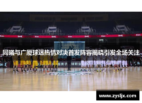 同曦与广厦球迷热情对决首发阵容揭晓引发全场关注