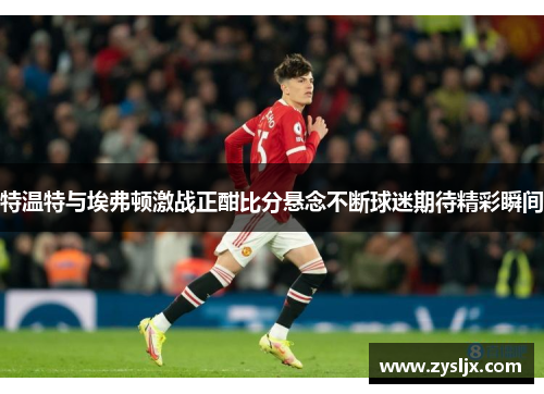 特温特与埃弗顿激战正酣比分悬念不断球迷期待精彩瞬间