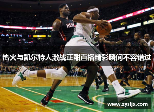 热火与凯尔特人激战正酣直播精彩瞬间不容错过